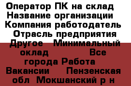 Оператор ПК на склад › Название организации ­ Компания-работодатель › Отрасль предприятия ­ Другое › Минимальный оклад ­ 28 000 - Все города Работа » Вакансии   . Пензенская обл.,Мокшанский р-н